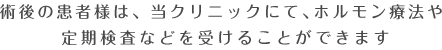 術後の患者様は、当クリニックにて、ホルモン療法や定期検査などを受けることができます